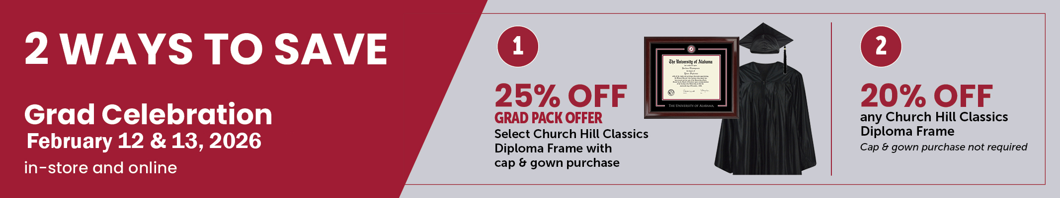 Special Pricing on February 12 and 13th for graduates who purchase a diploma frame.  Get 25% off when purchasing selected diploma frames and your cap and gown or get 20% off when just purchasing a diploma frame.